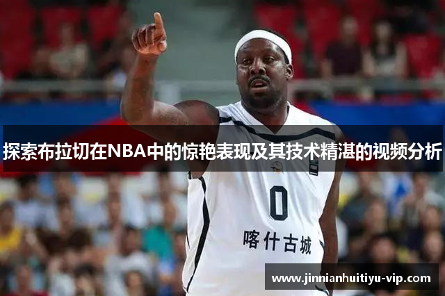 探索布拉切在NBA中的惊艳表现及其技术精湛的视频分析